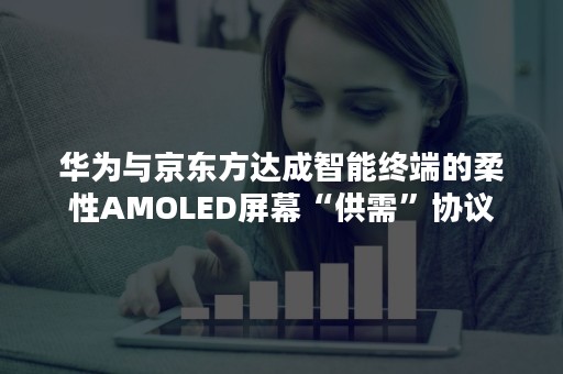 华为与京东方达成智能终端的柔性AMOLED屏幕“供需”协议