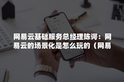 网易云基础服务总经理陈谔：网易云的场景化是怎么玩的（网易云管理有限公司）