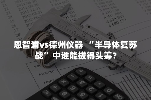 恩智浦vs德州仪器 “半导体复苏战”中谁能拔得头筹？