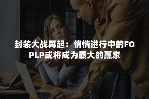 封装大战再起：悄悄进行中的FOPLP或将成为最大的赢家