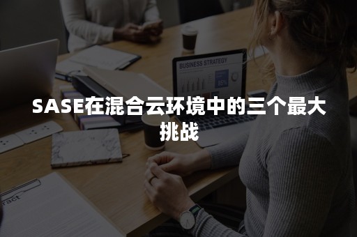 SASE在混合云环境中的三个最大挑战