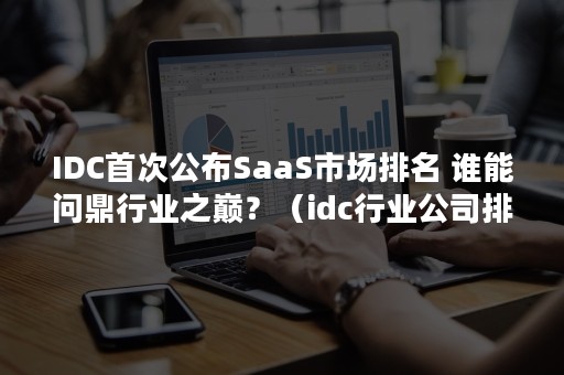 IDC首次公布SaaS市场排名 谁能问鼎行业之巅？（idc行业公司排名）