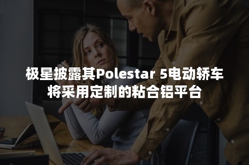 极星披露其Polestar 5电动轿车将采用定制的粘合铝平台