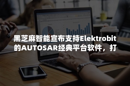 黑芝麻智能宣布支持Elektrobit的AUTOSAR经典平台软件，打造更安全的自动驾驶解决方案