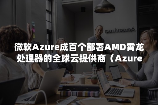 微软Azure成首个部署AMD霄龙处理器的全球云提供商（Azure core）