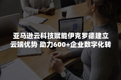 亚马逊云科技赋能伊克罗德建立云端优势 助力600+企业数字化转型