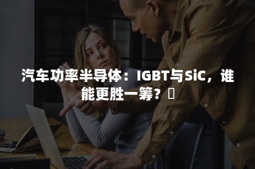 汽车功率半导体：IGBT与SiC，谁能更胜一筹？​