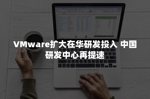 VMware扩大在华研发投入 中国研发中心再提速