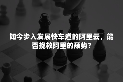 如今步入发展快车道的阿里云，能否挽救阿里的颓势？