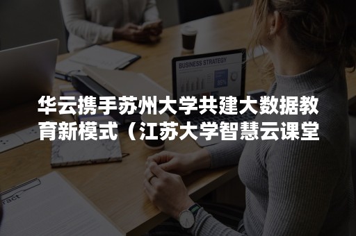 华云携手苏州大学共建大数据教育新模式（江苏大学智慧云课堂）