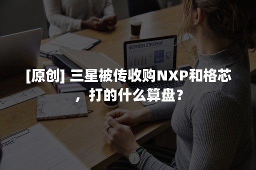 [原创] 三星被传收购NXP和格芯，打的什么算盘？