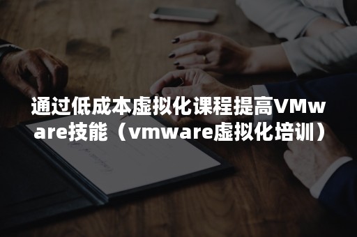 通过低成本虚拟化课程提高VMware技能（vmware虚拟化培训）