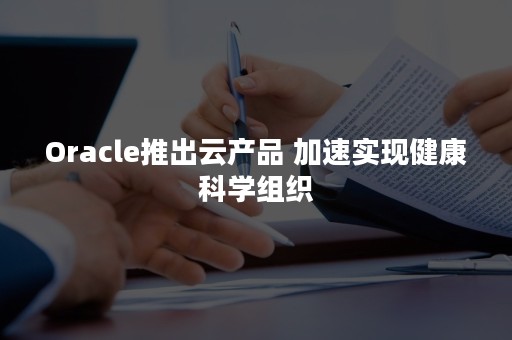 Oracle推出云产品 加速实现健康科学组织