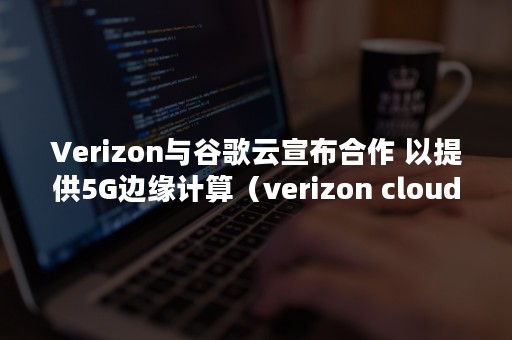 Verizon与谷歌云宣布合作 以提供5G边缘计算（verizon cloud）