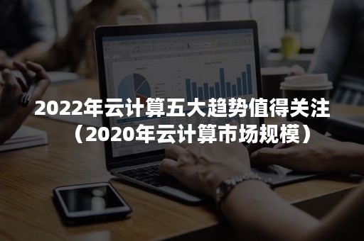 2022年云计算五大趋势值得关注（2020年云计算市场规模）