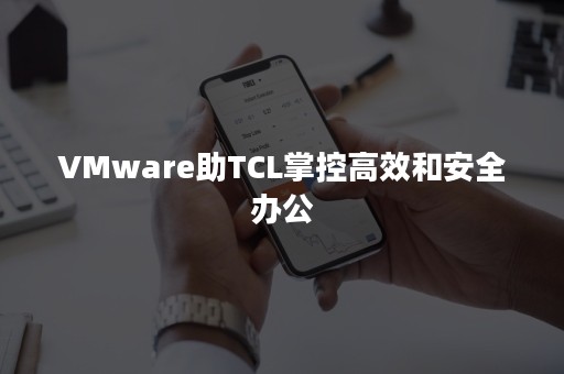 VMware助TCL掌控高效和安全办公