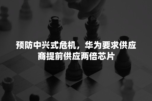 预防中兴式危机，华为要求供应商提前供应两倍芯片