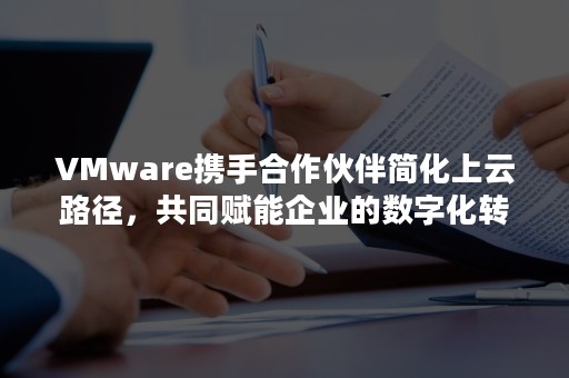 VMware携手合作伙伴简化上云路径，共同赋能企业的数字化转型