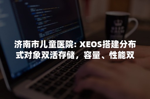 济南市儿童医院: XEOS搭建分布式对象双活存储，容量、性能双达标（济南市儿童医院几点放号）