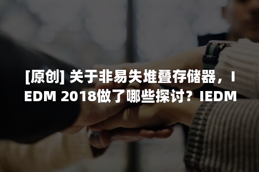 [原创] 关于非易失堆叠存储器，IEDM 2018做了哪些探讨？IEDM 2019有何期待？