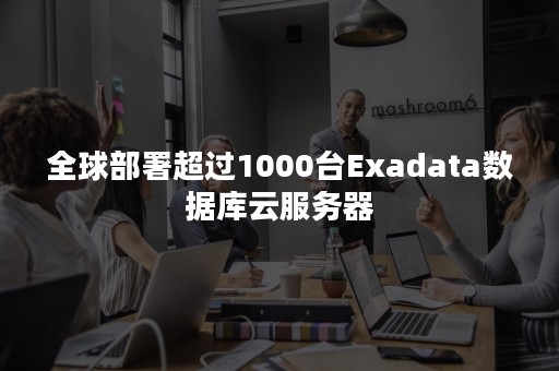 全球部署超过1000台Exadata数据库云服务器