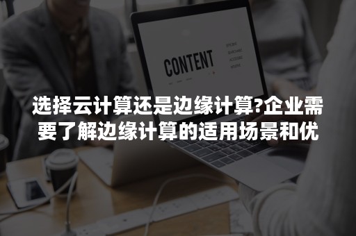 选择云计算还是边缘计算?企业需要了解边缘计算的适用场景和优势