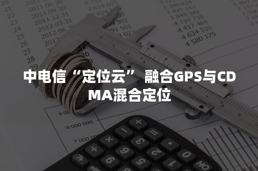 中电信“定位云” 融合GPS与CDMA混合定位