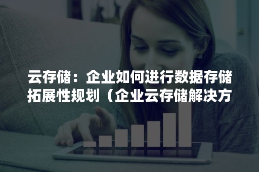 云存储：企业如何进行数据存储拓展性规划（企业云存储解决方案）