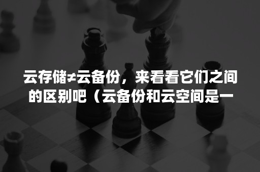 云存储≠云备份，来看看它们之间的区别吧（云备份和云空间是一样的吗）