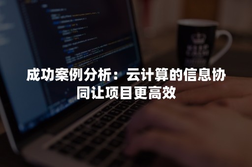 成功案例分析：云计算的信息协同让项目更高效