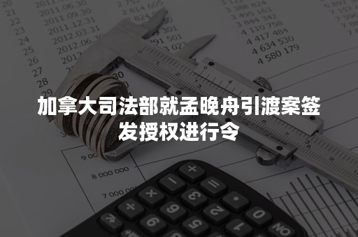 加拿大司法部就孟晚舟引渡案签发授权进行令