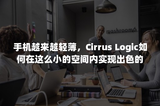 手机越来越轻薄，Cirrus Logic如何在这么小的空间内实现出色的听觉体验？