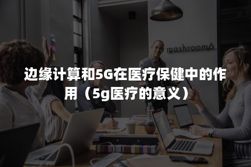 边缘计算和5G在医疗保健中的作用（5g医疗的意义）