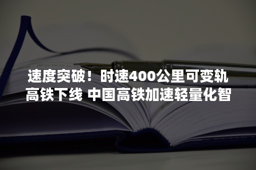 速度突破！时速400公里可变轨高铁下线 中国高铁加速轻量化智能化