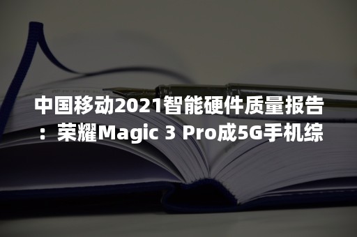 中国移动2021智能硬件质量报告：荣耀Magic 3 Pro成5G手机综合评测