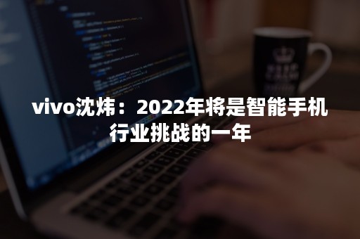 vivo沈炜：2022年将是智能手机行业挑战的一年