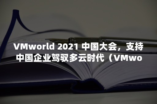 VMworld 2021 中国大会，支持中国企业驾驭多云时代（VMworld team是什么）