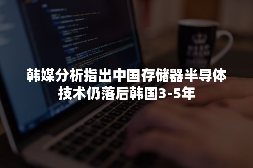 韩媒分析指出中国存储器半导体技术仍落后韩国3-5年