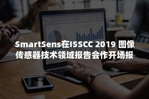 SmartSens在ISSCC 2019 图像传感器技术领域报告会作开场报告，收录论文抢先披露