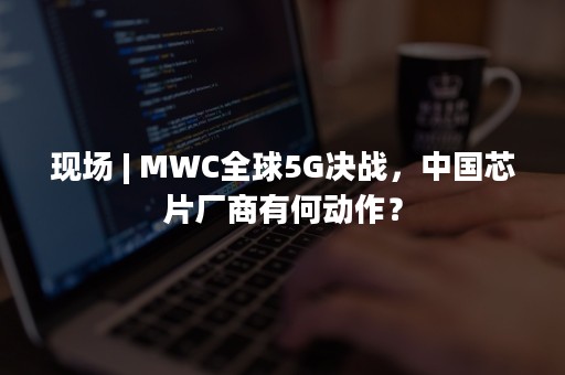 现场 | MWC全球5G决战，中国芯片厂商有何动作？