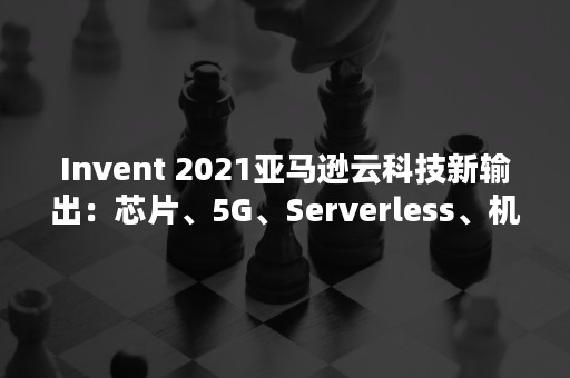 Invent 2021亚马逊云科技新输出：芯片、5G、Serverless、机器学习、大机迁移……（invention是什么意思）