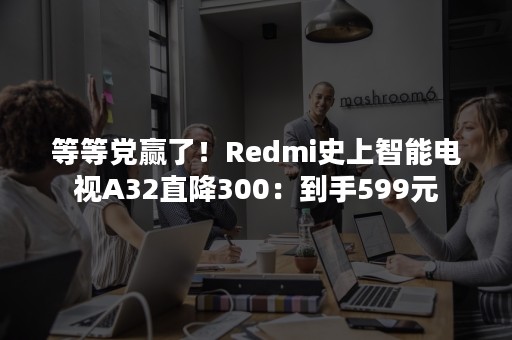 等等党赢了！Redmi史上智能电视A32直降300：到手599元