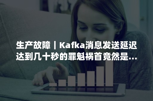 生产故障｜Kafka消息发送延迟达到几十秒的罪魁祸首竟然是...（kafka 延时消息）