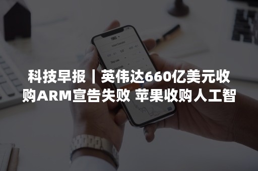 科技早报｜英伟达660亿美元收购ARM宣告失败 苹果收购人工智能音乐公司AI Music