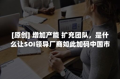 [原创] 增加产能 扩充团队，是什么让SOI领导厂商如此加码中国市场？