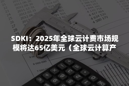 SDKI：2025年全球云计费市场规模将达65亿美元（全球云计算产业规模不断增）