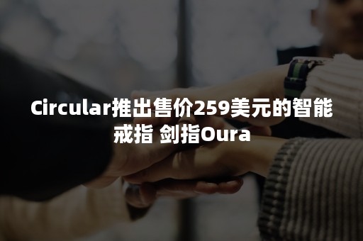 Circular推出售价259美元的智能戒指 剑指Oura