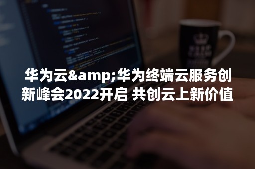 华为云&华为终端云服务创新峰会2022开启 共创云上新价值（华为云服务登录入口）