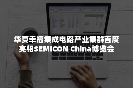 华夏幸福集成电路产业集群首度亮相SEMICON China博览会