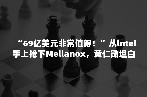 “69亿美元非常值得！”从lntel手上抢下Mellanox，黄仁勋坦白NVIDIA罕见并购的原因